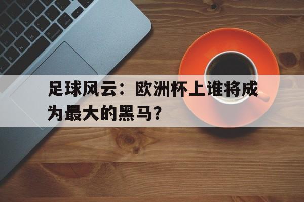 足球风云：欧洲杯上谁将成为最大的黑马？的简单介绍