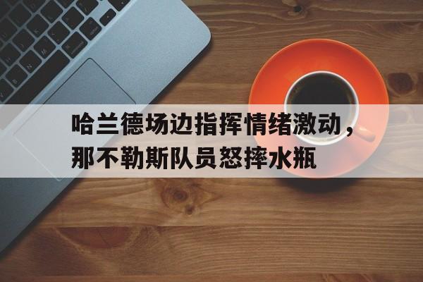 哈兰德场边指挥情绪激动，那不勒斯队员怒摔水瓶