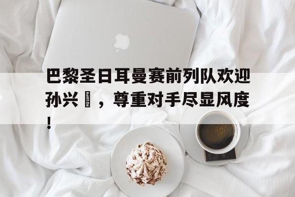 巴黎圣日耳曼赛前列队欢迎孙兴慜，尊重对手尽显风度！